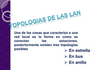 Una de las cosas que caracteriza a una
red local es la forma en como se
conectan las estaciones,
posteriormente existen tres topologías
posibles
 En estrella
 En bus
 En anillo
 