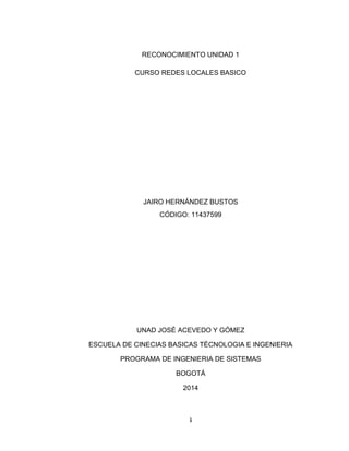 1
RECONOCIMIENTO UNIDAD 1
CURSO REDES LOCALES BASICO
JAIRO HERNÁNDEZ BUSTOS
CÓDIGO: 11437599
UNAD JOSÉ ACEVEDO Y GÓMEZ
ESCUELA DE CINECIAS BASICAS TÉCNOLOGIA E INGENIERIA
PROGRAMA DE INGENIERIA DE SISTEMAS
BOGOTÁ
2014
 