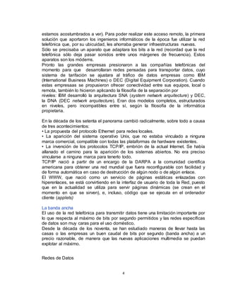 4
estamos acostumbrados a ver). Para poder realizar este acceso remoto, la primera
solución que aportaron los ingenieros informáticos de la época fue utilizar la red
telefónica que, por su ubicuidad, les ahorraba generar infraestructuras nuevas.
Sólo se precisaba un aparato que adaptara los bits a la red (recordad que la red
telefónica sólo deja pasar sonidos entre unos márgenes de frecuencia). Estos
aparatos son los módems.
Pronto las grandes empresas presionaron a las compañías telefónicas del
momento para que desarrollaran redes pensadas para transportar datos, cuyo
sistema de tarifación se ajustara al tráfico de datos empresas como IBM
(International Business Machines) o DEC (Digital Equipment Corporation). Cuando
estas empresaas se propusieron ofrecer conectividad entre sus equipos, local o
remota, también lo hicieron aplicando la filosofía de la separación por
niveles: IBM desarrolló la arquitectura SNA (system network arquitecture) y DEC,
la DNA (DEC network arquitecture). Eran dos modelos completos, estructurados
en niveles, pero incompatibles entre sí, según la filosofía de la informática
propietaria.
En la década de los setenta el panorama cambió radicalmente, sobre todo a causa
de tres acontecimientos:
• La propuesta del protocolo Ethernet para redes locales.
• La aparición del sistema operativo Unix, que no estaba vinculado a ninguna
marca comercial, compatible con todas las plataformas de hardware existentes.
• La invención de los protocolos TCP/IP, embrión de la actual Internet. Se había
allanado el camino para la aparición de los sistemas abiertos. No era preciso
vincularse a ninguna marca para tenerlo todo.
TCP/IP nació a partir de un encargo de la DARPA a la comunidad científica
americana para obtener una red mundial que fuera reconfigurable con facilidad y
de forma automática en caso de destrucción de algún nodo o de algún enlace.
El WWW, que nació como un servicio de páginas estáticas enlazadas con
hiperenlaces, se está convirtiendo en la interfaz de usuario de toda la Red, puesto
que en la actualidad se utiliza para servir páginas dinámicas (se crean en el
momento en que se sirven), e, incluso, código que se ejecuta en el ordenador
cliente (applets)
La banda ancha
El uso de la red telefónica para transmitir datos tiene una limitación importante por
lo que respecta al máximo de bits por segundo permitidos y las redes específicas
de datos son muy caras para el uso doméstico.
Desde la década de los noventa, se han estudiado maneras de llevar hasta las
casas o las empresas un buen caudal de bits por segundo (banda ancha) a un
precio razonable, de manera que las nuevas aplicaciones multimedia se puedan
explotar al máximo.
Redes de Datos
 