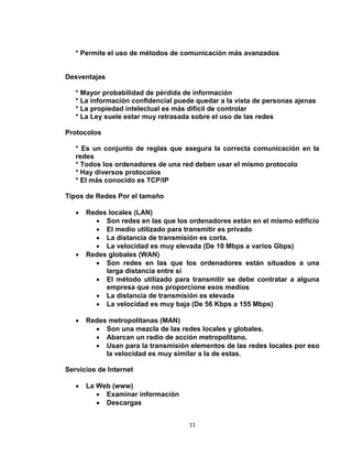 11
* Permite el uso de métodos de comunicación más avanzados
Desventajas
* Mayor probabilidad de pérdida de información
* La información confidencial puede quedar a la vista de personas ajenas
* La propiedad intelectual es más difícil de controlar
* La Ley suele estar muy retrasada sobre el uso de las redes
Protocolos
* Es un conjunto de reglas que asegura la correcta comunicación en la
redes
* Todos los ordenadores de una red deben usar el mismo protocolo
* Hay diversos protocolos
* El más conocido es TCP/IP
Tipos de Redes Por el tamaño
 Redes locales (LAN)
 Son redes en las que los ordenadores están en el mismo edificio
 El medio utilizado para transmitir es privado
 La distancia de transmisión es corta.
 La velocidad es muy elevada (De 10 Mbps a varios Gbps)
 Redes globales (WAN)
 Son redes en las que los ordenadores están situados a una
larga distancia entre sí
 El método utilizado para transmitir se debe contratar a alguna
empresa que nos proporcione esos medios
 La distancia de transmisión es elevada
 La velocidad es muy baja (De 56 Kbps a 155 Mbps)
 Redes metropolitanas (MAN)
 Son una mezcla de las redes locales y globales.
 Abarcan un radio de acción metropolitano.
 Usan para la transmisión elementos de las redes locales por eso
la velocidad es muy similar a la de estas.
Servicios de Internet
 La Web (www)
 Examinar información
 Descargas
 