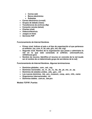 12
 Correo web
 Banca electrónica
 Subastas
 Correo electrónico (e-mail)
 Grupos de debate (news)
 Transferencia de archivos (ftp)
 Conexión remota (telnet)
 Charlas (chat)
 Videoconferencia
 Juegos en línea
 Servicios P2P
Funcionamiento de Internet Nombres
 Primer nivel. Indican el país o el tipo de organización al que pertenece
el anfitrión. (es, com, fr, uk, edu, gov, mil, net, org)
 Segundo nivel. Nombre de la organización que posee o administra la
red en la que está conectado el anfitrión. (microsoft.com,
whitehouse.gov)
 Nombre de recurso. Identifica el recurso en concreto de la red (suele
ser el nombre de un determinado grupo de servidores de la red)
Funcionamiento de Internet Nombres. Algunas terminaciones
 Dominios globales. .com, .net., org
 Dominios nacionales. .es, .fr, .uk, .ru, .ita, .de, .pt, .mx, .ar, .aq
 Dominios de estados unidos. .edu, .gov., .mil
 Los nuevos dominios. .biz, .pro, .museum, .coop, .aero, .info, .name
 Organismos internacionales. .int
 Dominios dobles. .com.es, .law.pro
Modelo TCP/IP, Puertos
 