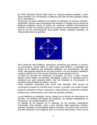 3
En 1878, Alexander Graham Bell mostró su “máquina eléctrica parlante” y cómo
podía mantener una conversación a distancia entre dos de estos aparatos unidos
por un hilo eléctrico.
Al principio, los pocos teléfonos que existían se utilizaban en entornos cerrados,
particulares. Servían para interconectar dos espacios. A medida que el número de
teléfonos instalados crecía, el interés por mantener múltiples comunicaciones
también lo hacía: era preciso pensar en la manera de interconectarlos. Nacía la
idea de red de comunicaciones. Una posible manera, bastante inmediata, de
interconectar todos los aparatos.
Para solucionar este problema, aparecieron compañías que ofrecían un servicio
de commutación, hacían llegar un cable hasta cada teléfono y conectaban los
cables de los teléfonos que deseaban establecer una comunicación. De este
modo, cada aparato disponía de una sola conexión y no era necesario establecer
ninguna variación en la misma para incorporar nuevos aparatos a la red.
La tarea de conmutar las conexiones, al principio, se hacía a mano. Cuando
alguien quería realizar una llamada, descolgaba y pedía a la operadora que le
conectara con quien deseaba hablar. Una vez finalizada la comunicación, la
operadora desconectaba los cables y, así, las
líneas quedaban preparadas para recibir otras llamadas. Este servicio de
conmutación empezó en el ámbito local: un barrio, un pueblo, una ciudad. El paso
siguiente consistió en ofrecer conexiones a larga distancia, conectando centrales
locales entre sí directamente, o por medio de centrales de tráfico.
La red telefónica es analógica, ubicua, trabaja con la técnica de conmutación de
circuitos, con tarifación por tiempo de ocupación, con enlaces multiplexados en
frecuencia y con canales limitados a 4 kHz.
La década de los sesenta vio la aparición de los primeros ordenadores
comerciales. Eran grandes, caros y poco potentes. Sólo organismos oficiales,
grandes empresas o universidades podían comprarlo, y lo que es más normal es
que sólo compraran uno (o algunos, pero no uno para cada usuario, como hoy día
 