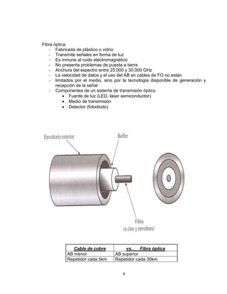 8
Fibra óptica
- Fabricada de plástico o vidrio
- Transmite señales en forma de luz
- Es inmune al ruido electromagnético
- No presenta problemas de puesta a tierra
- Anchura del espectro entre 25.000 y 30.000 GHz
- La velocidad de datos y el uso del AB en cables de FO no están
- limitados por el medio, sino por la tecnología disponible de generación y
recepción de la señal
- Componentes de un sistema de transmisión óptico
 Fuente de luz (LED, láser semiconductor)
 Medio de transmisión
 Detector (fotodiodo)
Cable de cobre vs. Fibra óptica
AB menor AB superior
Repetidor cada 5km Repetidor cada 30km
 