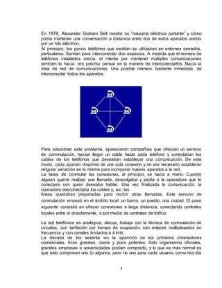 3
En 1878, Alexander Graham Bell mostró su “máquina eléctrica parlante” y cómo
podía mantener una conversación a distancia entre dos de estos aparatos unidos
por un hilo eléctrico.
Al principio, los pocos teléfonos que existían se utilizaban en entornos cerrados,
particulares. Servían para interconectar dos espacios. A medida que el número de
teléfonos instalados crecía, el interés por mantener múltiples comunicaciones
también lo hacía: era preciso pensar en la manera de interconectarlos. Nacía la
idea de red de comunicaciones. Una posible manera, bastante inmediata, de
interconectar todos los aparatos.
Para solucionar este problema, aparecieron compañías que ofrecían un servicio
de commutación, hacían llegar un cable hasta cada teléfono y conectaban los
cables de los teléfonos que deseaban establecer una comunicación. De este
modo, cada aparato disponía de una sola conexión y no era necesario establecer
ninguna variación en la misma para incorporar nuevos aparatos a la red.
La tarea de conmutar las conexiones, al principio, se hacía a mano. Cuando
alguien quería realizar una llamada, descolgaba y pedía a la operadora que le
conectara con quien deseaba hablar. Una vez finalizada la comunicación, la
operadora desconectaba los cables y, así, las
líneas quedaban preparadas para recibir otras llamadas. Este servicio de
conmutación empezó en el ámbito local: un barrio, un pueblo, una ciudad. El paso
siguiente consistió en ofrecer conexiones a larga distancia, conectando centrales
locales entre sí directamente, o por medio de centrales de tráfico.
La red telefónica es analógica, ubicua, trabaja con la técnica de conmutación de
circuitos, con tarifación por tiempo de ocupación, con enlaces multiplexados en
frecuencia y con canales limitados a 4 kHz.
La década de los sesenta vio la aparición de los primeros ordenadores
comerciales. Eran grandes, caros y poco potentes. Sólo organismos oficiales,
grandes empresas o universidades podían comprarlo, y lo que es más normal es
que sólo compraran uno (o algunos, pero no uno para cada usuario, como hoy día
 