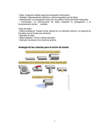 5
• Dato: Cualquier entidad capaz de transportar información
• Señales: Representación eléctrica o electromagnética de los datos
• Señalización: La propagación física de una señal a través del medio adecuado.
• Transmisión: La comunicación de datos mediante la propagación y el
procesamiento de las señales.
Tipos de datos
• Datos analógicos: Pueden tomar valores en un intervalo continuo, La mayoría de
los datos que se toman por sensores
• Ejemplo el vídeo.
• Datos digitales: Toman valores discretos
• Ejemplo: los textos o los números enteros
 