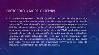 PROTOCOLO O MODELO (TCP/IP) 
• El modelo de referencia TCP/IP (nombrado así por los dos protocolos 
primarios sobre los que se asienta) es, de manera análoga al modelo de 
referencia OSI, una abstracción de los protocolos empleados para comunicar 
distintas máquinas, primero en la red militar ARPANET y, posteriormente, en 
su sucesora, Internet. La arquitectura de referencia TCP/IP fue diseñada con el 
propósito de permitir la interconexión de redes con distintas naturalezas 
(satelitales, de radio, cableadas, etc.) y, lo que es más importante, para 
garantizar que las comunicaciones se mantuvieran en caso de que cayera 
algún nodo, ya que una red con arquitectura TCP/IP debe ser capaz de 
encaminar la información por caminos alternativos. 
 