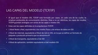 LAS CAPAS DEL MODELO (TCP/IP) 
• Al igual que el modelo OSI, TCP/IP está formado por capas, en cada una de las cuales se 
emplean protocolos de comunicación distintos. Pese a no ser idénticas, las capas del modelo 
TCP/IP guardan analogías con varias de las capas o niveles OSI. 
• Estas son las capas definidas en la arquitectura TCP/IP: 
• 1 Nivel Nodo a Red, equivalente a los niveles físico y de enlace de datos en OSI 
• 2 Nivel de interred, equivalente al Nivel de red en OSI, en la que se define un formato de 
paquete y protocolo primario que se denomina IP 
• 3 Nivel de transporte, equivalente al de OSI 
• 4 Nivel de aplicación, también equivalente al del modelo OSI 
 