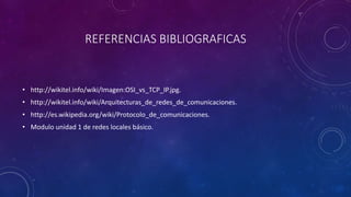 REFERENCIAS BIBLIOGRAFICAS 
• http://wikitel.info/wiki/Imagen:OSI_vs_TCP_IP.jpg. 
• http://wikitel.info/wiki/Arquitecturas_de_redes_de_comunicaciones. 
• http://es.wikipedia.org/wiki/Protocolo_de_comunicaciones. 
• Modulo unidad 1 de redes locales básico. 
