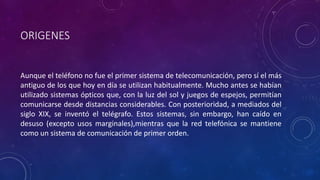 ORIGENES 
Aunque el teléfono no fue el primer sistema de telecomunicación, pero sí el más 
antiguo de los que hoy en día se utilizan habitualmente. Mucho antes se habían 
utilizado sistemas ópticos que, con la luz del sol y juegos de espejos, permitían 
comunicarse desde distancias considerables. Con posterioridad, a mediados del 
siglo XIX, se inventó el telégrafo. Estos sistemas, sin embargo, han caído en 
desuso (excepto usos marginales),mientras que la red telefónica se mantiene 
como un sistema de comunicación de primer orden. 
 