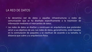 LA RED DE DATOS 
• Se denomina red de datos a aquellas infraestructuras o redes de 
comunicación que se ha diseñado específicamente a la trasmisión de 
información mediante el intercambio de datos. 
• Las redes de datos se diseñan y construyen en arquitecturas que pretenden 
servir a sus objetivos de uso. Las redes de datos, generalmente, están basadas 
en la conmutación de paquetes y se clasifican de acuerdo a su tamaño, la 
distancia que cubre y su arquitectura física. 
 