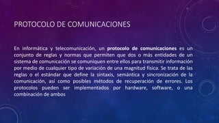 PROTOCOLO DE COMUNICACIONES 
En informática y telecomunicación, un protocolo de comunicaciones es un 
conjunto de reglas y normas que permiten que dos o más entidades de un 
sistema de comunicación se comuniquen entre ellos para transmitir información 
por medio de cualquier tipo de variación de una magnitud física. Se trata de las 
reglas o el estándar que define la sintaxis, semántica y sincronización de la 
comunicación, así como posibles métodos de recuperación de errores. Los 
protocolos pueden ser implementados por hardware, software, o una 
combinación de ambos 
 