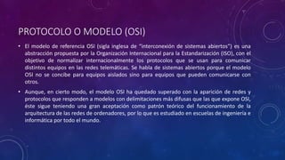 PROTOCOLO O MODELO (OSI) 
• El modelo de referencia OSI (sigla inglesa de “interconexión de sistemas abiertos”) es una 
abstracción propuesta por la Organización Internacional para la Estandarización (ISO), con el 
objetivo de normalizar internacionalmente los protocolos que se usan para comunicar 
distintos equipos en las redes telemáticas. Se habla de sistemas abiertos porque el modelo 
OSI no se concibe para equipos aislados sino para equipos que pueden comunicarse con 
otros. 
• Aunque, en cierto modo, el modelo OSI ha quedado superado con la aparición de redes y 
protocolos que responden a modelos con delimitaciones más difusas que las que expone OSI, 
éste sigue teniendo una gran aceptación como patrón teórico del funcionamiento de la 
arquitectura de las redes de ordenadores, por lo que es estudiado en escuelas de ingeniería e 
informática por todo el mundo. 
 