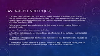 LAS CAPAS DEL MODELO (OSI) 
• El modelo OSI está formado por capas, en cada una de las cuales se emplean protocolos de 
comunicación distintos. Para lograr sistematizar en capas las redes reales de la época en que fue 
concebido el modelo de referencia (principios de los años ochenta) se emplearon los siguientes 
principios (Tanenbaum, 1997): 
• Cada capa corresponde a un nivel diferente de abstracción, de lo más tangible (físico) a lo 
puramente lógico. 
• Las capas deben realizar funciones bien definidas. 
• La función de cada capa debe ser coherente con las definiciones de los protocolos estandarizados 
internacionalmente. 
• Las fronteras entre capas deben delimitarse de manera que el flujo de información a través de las 
interfaces sea mínimo. 
• El número total de capas debe ser tal que cada una de ellas tenga una función distinta, pero sin 
que la arquitectura resultante sea tan compleja como para resultar inmanejable. 
 