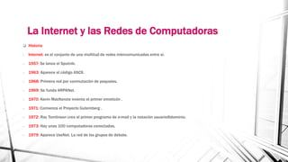 La Internet y las Redes de Computadoras 
 Historia 
- Internet: es el conjunto de una multitud de redes intercomunicadas entre sí. 
- 1957: Se lanza el Sputnik. 
- 1963: Aparece el código ASCII. 
- 1968: Primera red por conmutación de paquetes. 
- 1969: Se funda ARPANet. 
- 1970: Kevin MacKenzie inventa el primer emoticón . 
- 1971: Comienza el Proyecto Gutemberg . 
- 1972: Ray Tomlinson crea el primer programa de e-mail y la notación usuario@dominio. 
- 1973: Hay unas 100 computadoras conectadas. 
- 1979: Aparece UseNet. La red de los grupos de debate. 
 