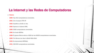 La Internet y las Redes de Computadoras 
 Historia 
- 1980: Hay 212 computadoras conectadas. 
- 1981: Unix incorpora TCP/IP. 
- 1983: ArpaNet se divide en dos. 
- 1984: Aparece el sistema DNS. 
- 1985: 2000 computadoras conectadas. 
- 1986: Se funda NSFNet. 
- 1988: El gusano Morris afecta a 6000 de las 60000 computadoras conectadas. 
- 1989: Tim Bernes Lee idea la World Wide Web. 
- 1990: Se desmantela ARPANet. 
- 1991: 350.000 computadoras conectadas. 
 