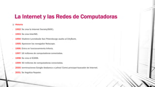 La Internet y las Redes de Computadoras 
 Historia 
- 1992: Se crea la Internet Society(ISOC). 
- 1993: Se crea InterNIC. 
- 1994: Vladimir Levindesde San Petersburgo asalta al CityBank. 
- 1995: Aparecen los navegador Netscape. 
- 1996: Entra en funcionamiento Infovía. 
- 1997: 16 millones de computadoras conectadas. 
- 1998: Se crea el ICANN. 
- 1999: 50 millones de computadoras conectadas. 
- 2000: terminaciones Google desbanca a yahoo! Como principal buscador de Internet. 
- 2001: Se ilegaliza Napster. 
 