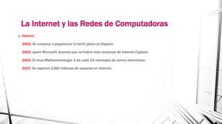 La Internet y las Redes de Computadoras 
 Historia 
- 2002: Se empieza a popularizar la tarifa plana en España. 
- 2003: spam Microsoft anuncia que no habrá más versiones de Internet Explorer. 
- 2004: El virus MyDoomcontagia 1 de cada 12 mensajes de correo electrónico. 
- 2007: Se esperan 1350 millones de usuarios en Internet. 
 