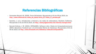 Referencias Bibliográficas 
• Fernández Barcell, M. (2009). Tema VII Señales. Recuperado el 01 de 09 de 2014, de 
http://www.mfbarcell.es/redes_de_datos/tema_07/redes_t7_senales.pdf 
• Sanchez, J. (s.f.). Introducción a Internet y las redes de ordenadores. Stanford, California. 
Recuperado el 01 de 09 de 2014, de http://www.jorgesanchez.net/internet/transpar.html 
• Barceló Ordinas, J. M. (2004). OPENLIBRA. Software Libre. Redes de Computadores(marzo 
2004). Barcelona: Fundació per a la Universitat Oberta de Catalunya. Recuperado el 01 de 
09 de 2014, de http://www.etnassoft.com/biblioteca/redes-de-computadores. 
