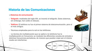 Historia de las Comunicaciones 
 Sistemas de comunicación 
• Telégrafo: mediados del siglo XIX, se inventó el telégrafo. Estos sistemas, 
sin embargo, han caído en desuso. 
• Teléfono: El teléfono no fue el primer sistema de telecomunicación, pero sí 
el más antiguo. 
• Técnicas empleadas para la red en los teléfonos: 
- La técnica de multiplexación que se aplicó a la telefonía fue la 
multiplexación en frecuencia: se modulan los diferentes canales de entrada a 
distintas frecuencias portadoras, de manera que puedan viajar por el mismo 
medio sin interferirse. 
 
