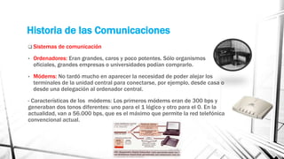 Historia de las Comunicaciones 
 Sistemas de comunicación 
• Ordenadores: Eran grandes, caros y poco potentes. Sólo organismos 
oficiales, grandes empresas o universidades podían comprarlo. 
• Módems: No tardó mucho en aparecer la necesidad de poder alejar los 
terminales de la unidad central para conectarse, por ejemplo, desde casa o 
desde una delegación al ordenador central. 
- Características de los módems: Los primeros módems eran de 300 bps y 
generaban dos tonos diferentes: uno para el 1 lógico y otro para el 0. En la 
actualidad, van a 56.000 bps, que es el máximo que permite la red telefónica 
convencional actual. 
 
