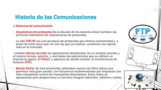 Historia de las Comunicaciones 
 Sistemas de comunicación 
• Arquitectura de protocolos:De la década de los sesenta datan también los 
primeros estándares de arquitecturas de protocolos. 
- La pila TCP/IP era una jerarquía de protocolos que ofrecía conectividad y, a 
pesar de tener poco que ver con las que ya existían, constituía una opción 
más en el mercado. 
- modelo cliente/servidor de aplicaciones distribuidas. Es un modelo sencillo y, 
al mismo tiempo, potente, y casi todas las aplicaciones que se utilizan en 
Internet lo siguen. El Telnet, o apertura de sesión remota, la transferencia de 
ficheros (FTP). 
• Banda Ancha: Se han promovido cableados nuevos con fibra óptica que 
permitan este gran caudal, con frecuencia implementados por empresas con 
afán competidor contra los monopolios dominantes. Estas redes se 
aprovechan para proporcionar un servicio integral: televisión, teléfono y datos. 
 