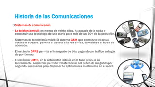 Historia de las Comunicaciones 
 Sistemas de comunicación 
• La telefonía móvil: en menos de veinte años, ha pasado de la nada a 
constituir una tecnología de uso diario para más de un 70% de la población. 
- Sistemas de la telefonía móvil: El sistema GSM, que constituye el actual 
estándar europeo, permite el acceso a la red de voz, cambiando el bucle de 
abonado. 
- El estándar GPRS permite el transporte de bits, pagando por tráfico en lugar 
de por tiempo. 
- El estándar UMTS, en la actualidad todavía en la fase previa a su 
lanzamiento comercial, permite transferencias del orden de megabits por 
segundo, necesarias para disponer de aplicaciones multimedia en el móvil. 
 