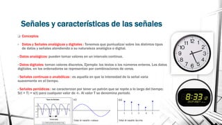 Señales y características de las señales 
 Conceptos 
• Datos y Señales analógicas y digitales : Tenemos que puntualizar sobre los distintos tipos 
de datos y señales atendiendo a su naturaleza analógica o digital. 
- Datos analógicos: pueden tomar valores en un intervalo continuo. 
- Datos digitales: toman valores discretos, Ejemplo: los textos o los números enteros. Los datos 
digitales, en los ordenadores se representan por combinaciones de ceros. 
- Señales continuas o anabólicas : es aquella en que la intensidad de la señal varia 
suavemente en el tiempo. 
- Señales periódicas : se caracterizan por tener un patrón que se repite a lo largo del tiempo; 
S(t + T) = s(t) para cualquier valor de -t-. Al valor T se denomina periodo. 
 