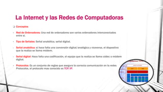 La Internet y las Redes de Computadoras 
 Conceptos 
• Red de Ordenadores: Una red de ordenadores son varios ordenadores interconectados 
entre sí. 
• Tipo de Señales: Señal anabólica, señal digital. 
- Señal anabólica: si hace falta una conversión digital/analógica y viceversa, el dispositivo 
que la realiza se llama módem. 
- Señal digital: Hace falta una codificación, el equipo que la realiza se llama códec o módem 
digital. 
• Protocolos: Es un conjunto de reglas que asegura la correcta comunicación en la redes 
Protocolos, el protocolo mas conocido es TCP/IP. 
 