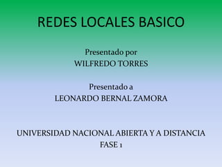 REDES LOCALES BASICO 
Presentado por 
WILFREDO TORRES 
Presentado a 
LEONARDO BERNAL ZAMORA 
UNIVERSIDAD NACIONAL ABIERTA Y A DISTANCIA 
FASE 1 
 