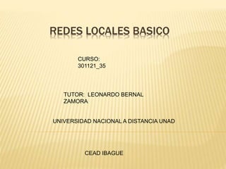 REDES LOCALES BASICO 
CURSO: 
301121_35 
TUTOR: LEONARDO BERNAL 
ZAMORA 
UNIVERSIDAD NACIONAL A DISTANCIA UNAD 
CEAD IBAGUE 
 