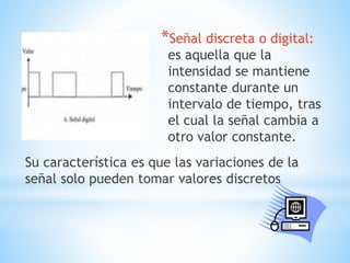 *Señal discreta o digital:
es aquella que la
intensidad se mantiene
constante durante un
intervalo de tiempo, tras
el cual la señal cambia a
otro valor constante.
Su característica es que las variaciones de la
señal solo pueden tomar valores discretos
 