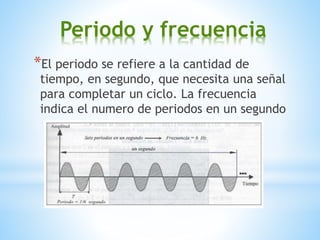 Periodo y frecuencia
*El periodo se refiere a la cantidad de
tiempo, en segundo, que necesita una señal
para completar un ciclo. La frecuencia
indica el numero de periodos en un segundo
 
