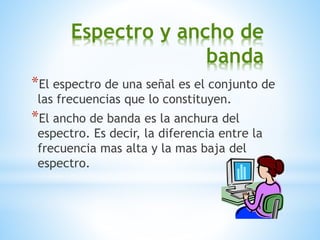 Espectro y ancho de
banda
*El espectro de una señal es el conjunto de
las frecuencias que lo constituyen.
*El ancho de banda es la anchura del
espectro. Es decir, la diferencia entre la
frecuencia mas alta y la mas baja del
espectro.
 