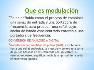 Que es modulación
*Se ha definido como el proceso de combinar
una señal de entrada y una portadora de
frecuencia para producir una señal cuyo
ancho de banda este centrado entorno a una
portadora de frecuencia.
CONVERSION DE ANALOGO A DIGITAL
*Modulación por amplitud de pulsos (PAM): esta técnica
toma una señal analógica, la muestre y genera una serie
de pulsos basados en los resultados del muestreo. El
termino muestreo significa medir la amplitud de la señal
en intervalos iguales.
 