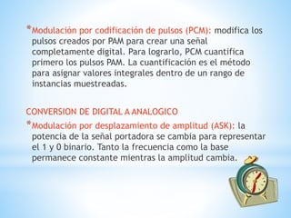 *Modulación por codificación de pulsos (PCM): modifica los
pulsos creados por PAM para crear una señal
completamente digital. Para lograrlo, PCM cuantifica
primero los pulsos PAM. La cuantificación es el método
para asignar valores integrales dentro de un rango de
instancias muestreadas.
CONVERSION DE DIGITAL A ANALOGICO
*Modulación por desplazamiento de amplitud (ASK): la
potencia de la señal portadora se cambia para representar
el 1 y 0 binario. Tanto la frecuencia como la base
permanece constante mientras la amplitud cambia.
 