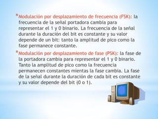 *Modulación por desplazamiento de frecuencia (FSK): la
frecuencia de la señal portadora cambia para
representar el 1 y 0 binario. La frecuencia de la señal
durante la duración del bit es constante y su valor
depende de un bit: tanto la amplitud de pico como la
fase permanece constante.
*Modulación por desplazamiento de fase (PSK): la fase de
la portadora cambia para representar el 1 y 0 binario.
Tanto la amplitud de pico como la frecuencia
permanecen constantes mientas la fase cambia. La fase
de la señal durante la duración de cada bit es constante
y su valor depende del bit (0 o 1).
 