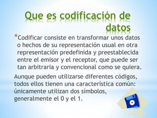 Que es codificación de
datos
*Codificar consiste en transformar unos datos
o hechos de su representación usual en otra
representación predefinida y preestablecida
entre el emisor y el receptor, que puede ser
tan arbitraria y convencional como se quiera.
Aunque pueden utilizarse diferentes códigos,
todos ellos tienen una característica común:
únicamente utilizan dos símbolos,
generalmente el 0 y el 1.
 