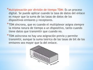 *Multiplexación por división de tiempo TDM: Es un proceso
digital. Se puede aplicar cuando la tasa de datos del enlace
es mayor que la suma de las tasas de datos de los
dispositivos emisores y receptores.
*TDM síncrona, que es cuando el multiplexor asigna siempre
la misma ranura de tiempo a un dispositivo, tanto cuando
tiene datos que transmitir que cuando no.
*TDM asíncrona no hay una asignación previa y permite
transmitir, aunque la suma teórica de las tasas de bit de los
emisores sea mayor que la del enlace.
 