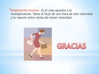 *Mulplixación Inversa: Es el caso opuesto a la
multiplexacion. Toma el flujo de una línea de alta velocidad
y lo reparte entre varias de menor velocidad.
 