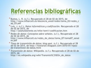 Referencias bibliográficas
*Bustos, L. R. (s.f.). Recuperado el 28 de 02 de 2015, de
http://www.mfbarcell.es/docencia_uned/redes/tema_03/redes_c
ap_03.pdf
*Luis, J. (s.f.). Datos informáticos y codificación. Recuperado el 28
de 02 de 2015, de
http://joseluislorente.es/infor/tem1/codificacion.htm
*Redes de datos: Conceptos sobre señales. (s.f.). Recuperado el 28
de 02 de 2015, de
http://www.mfbarcell.es/redes_de_datos/tema_07/tema07_senal
es.pdf
*Tipos de transmisión de datos: blog spot. (s.f.). Recuperado el 28
de 02 de 2015, de http://itzelanali.blogspot.com/2010/01/tipos-
de-transmision-de-datos.html
*Transmisión de datos: Wikipedia. (s.f.). Recuperado el 28 de 02 de
2015, de
http://es.wikipedia.org/wiki/Transmisi%C3%B3n_de_datos
 