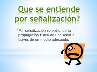 Que se entiende
por señalización?
*Por señalización se entiende la
propagación física de una señal a
través de un medio adecuado.
 