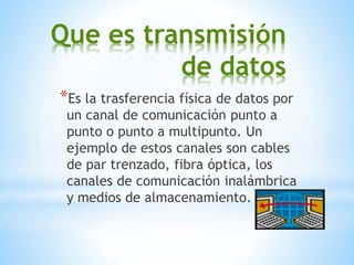 Que es transmisión
de datos
*Es la trasferencia física de datos por
un canal de comunicación punto a
punto o punto a multipunto. Un
ejemplo de estos canales son cables
de par trenzado, fibra óptica, los
canales de comunicación inalámbrica
y medios de almacenamiento.
 