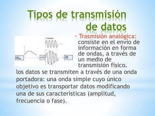 Tipos de transmisión
de datos
* Trasmisión analógica:
consiste en el envío de
información en forma
de ondas, a través de
un medio de
transmisión físico.
los datos se transmiten a través de una onda
portadora: una onda simple cuyo único
objetivo es transportar datos modificando
una de sus características (amplitud,
frecuencia o fase).
 