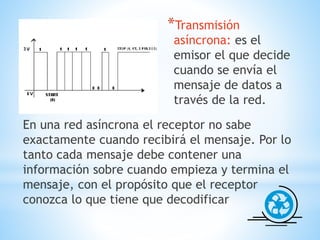*Transmisión
asíncrona: es el
emisor el que decide
cuando se envía el
mensaje de datos a
través de la red.
En una red asíncrona el receptor no sabe
exactamente cuando recibirá el mensaje. Por lo
tanto cada mensaje debe contener una
información sobre cuando empieza y termina el
mensaje, con el propósito que el receptor
conozca lo que tiene que decodificar
 