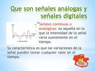 Que son señales análogas y
señales digitales
*Señales continuas o
analógicas: es aquella en la
que la intensidad de la señal
varia suavemente en el
tiempo.
Su característica es que las variaciones de la
señal pueden tomar cualquier valor en el
tiempo.
 