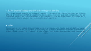  DATO 01000100 01000001 01010100 01001111 00001101 00001010
Un dato es una representación simbólica (numérica, alfabética, algorítmica, espacial, etc.) de un
atributo o variable cuantitativa o cualitativa. Es un valor o referente que recibe el computador por
diferentes medios, los datos representan la información que el programador manipula en la
construcción de una solución o en el desarrollo de un algoritmo.
 SEÑAL
Con origen en el vocablo latino signalis, señal es un signo o una marca que brinda información
sobre algo con el fin de advertir o avisar alguna cuestión. El término también puede hacer
referencia al cambio de corriente de electricidad que se emplea para la transmisión de un
dato.
 