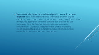  Transmisión de datos, transmisión digital o comunicaciones
digitales es la transferencia física de datos (un flujo digital
de bits) por un canal de comunicación punto a punto o punto a
multipunto. Ejemplos de estos canales son cables de par
trenzado, fibra óptica, los canales de comunicación
inalambrica. Los datos se representan como una señal
electromagnética, una señal de tensión eléctrica, ondas
radioeléctricas, microondas o infrarrojos.
 