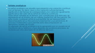  Señales analógicas
 La señal analógica es aquella que presenta una variación continua
con el tiempo, es decir, que a una variación suficientemente
significativa del tiempo le corresponderá una variación igualmente
significativa del valor de la señal (la señal es continua).
Toda señal variable en el tiempo, por complicada que ésta sea, se
representa en el ámbito de sus valores (espectro) de frecuencia. De
este modo, cualquier señal es susceptible de ser representada
descompuesta en su frecuencia fundamental y sus armónicos. El
proceso matemático que permite esta descomposición se
denomina análisis de Fourier.
Un ejemplo de señal analógica es la generada por un usuario en el
micrófono de su teléfono y que después de sucesivos procesos, es
recibida por otro abonado en el altavoz del suyo.
 