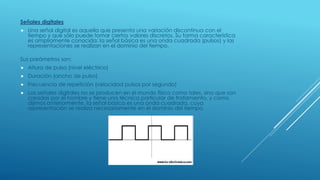 Señales digitales
 Una señal digital es aquella que presenta una variación discontinua con el
tiempo y que sólo puede tomar ciertos valores discretos. Su forma característica
es ampliamente conocida: la señal básica es una onda cuadrada (pulsos) y las
representaciones se realizan en el dominio del tiempo.
Sus parámetros son:
 Altura de pulso (nivel eléctrico)
 Duración (ancho de pulso)
 Frecuencia de repetición (velocidad pulsos por segundo)
 Las señales digitales no se producen en el mundo físico como tales, sino que son
creadas por el hombre y tiene una técnica particular de tratamiento, y como
dijimos anteriormente, la señal básica es una onda cuadrada, cuya
representación se realiza necesariamente en el dominio del tiempo.
 