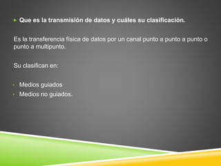  Que es la transmisión de datos y cuáles su clasificación.
Es la transferencia física de datos por un canal punto a punto a punto o
punto a multipunto.
Su clasifican en:
• Medios guiados
• Medios no guiados.
 